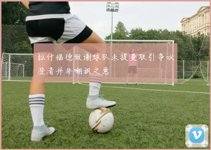 拉什福德致谢球队未提曼联引争议澄清并非嘲讽之意