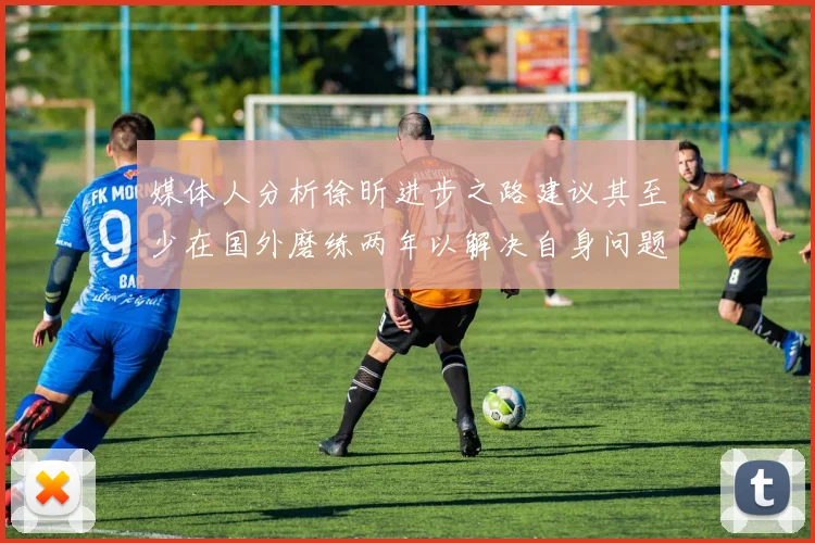 媒体人分析徐昕进步之路建议其至少在国外磨练两年以解决自身问题