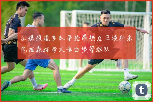 法媒报道多队争抢昂热后卫埃科米包括森林考文垂白堡等球队