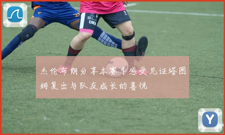 杰伦布朗分享本赛季感受见证塔图姆复出与队友成长的喜悦