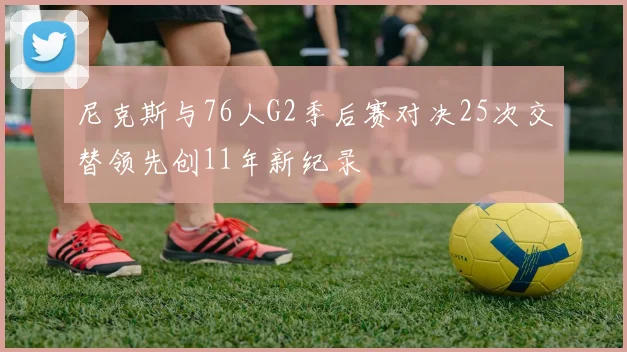 尼克斯与76人G2季后赛对决25次交替领先创11年新纪录