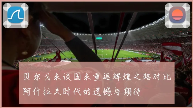 贝尔戈米谈国米重返辉煌之路对比阿什拉夫时代的遗憾与期待