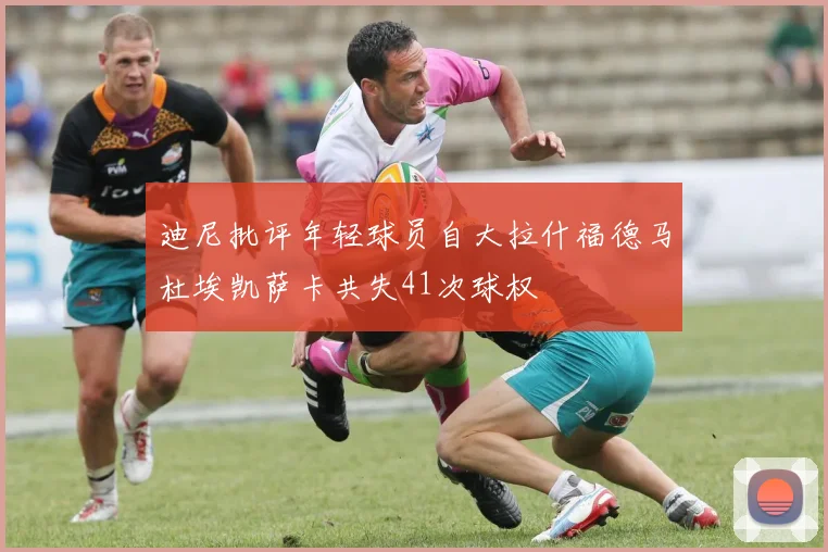 迪尼批评年轻球员自大拉什福德马杜埃凯萨卡共失41次球权