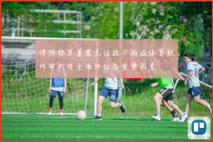 律师称罗基案无证据不构成体育欺诈审判将全面评估各重要因素