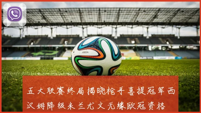 五大联赛终局揭晓枪手喜提冠军西汉姆降级米兰尤文无缘欧冠资格
