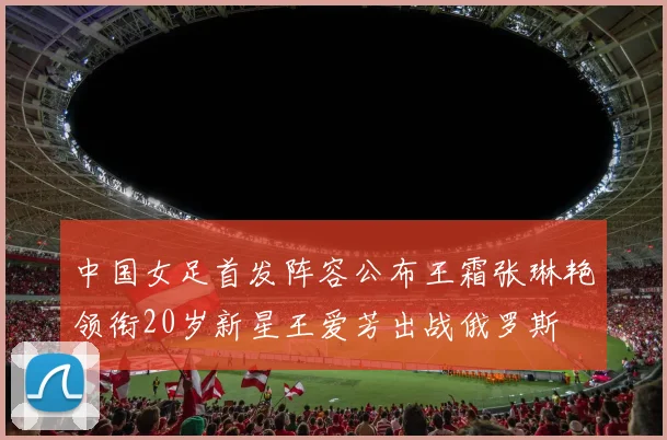 中国女足首发阵容公布王霜张琳艳领衔20岁新星王爱芳出战俄罗斯