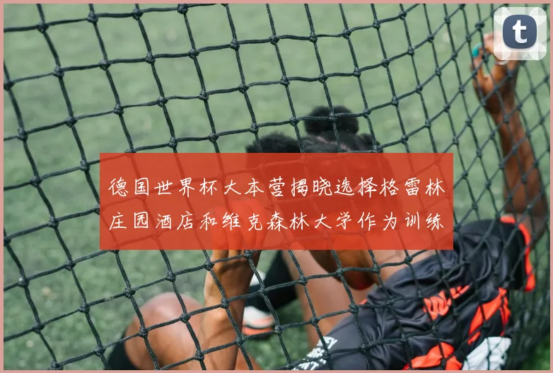 德国世界杯大本营揭晓选择格雷林庄园酒店和维克森林大学作为训练基地