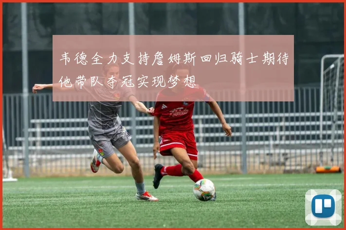 韦德全力支持詹姆斯回归骑士期待他带队夺冠实现梦想