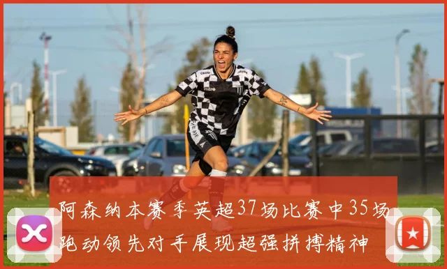 阿森纳本赛季英超37场比赛中35场跑动领先对手展现超强拼搏精神