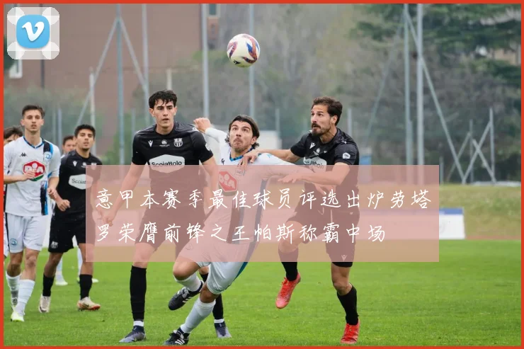 意甲本赛季最佳球员评选出炉劳塔罗荣膺前锋之王帕斯称霸中场