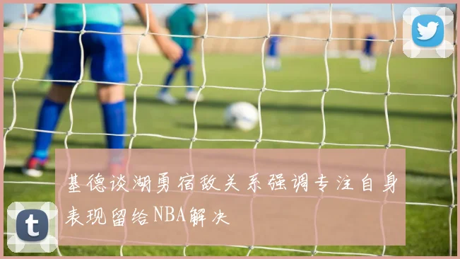 基德谈湖勇宿敌关系强调专注自身表现留给NBA解决