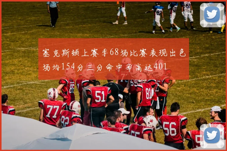 塞克斯顿上赛季68场比赛表现出色场均154分三分命中率高达401
