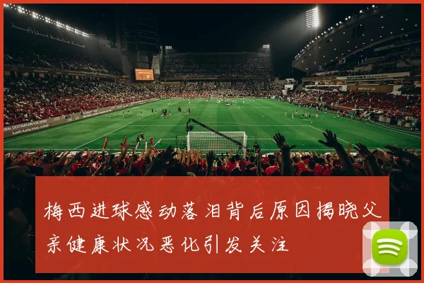梅西进球感动落泪背后原因揭晓父亲健康状况恶化引发关注