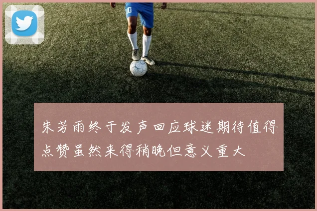朱芳雨终于发声回应球迷期待值得点赞虽然来得稍晚但意义重大