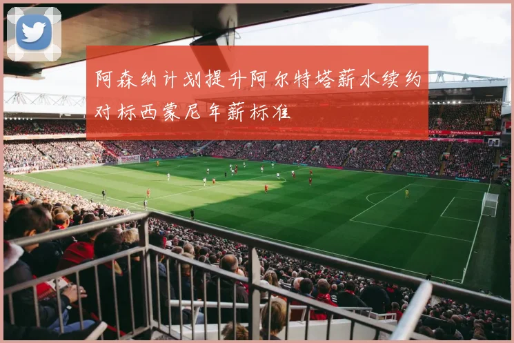 阿森纳计划提升阿尔特塔薪水续约对标西蒙尼年薪标准