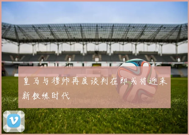 皇马与穆帅再度谈判在即或将迎来新教练时代