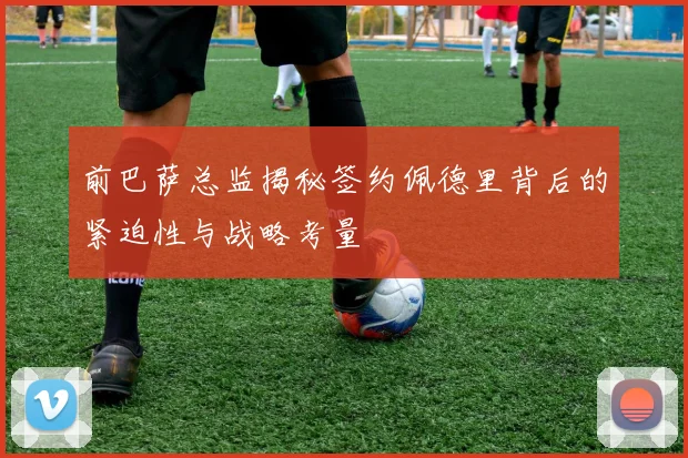 前巴萨总监揭秘签约佩德里背后的紧迫性与战略考量