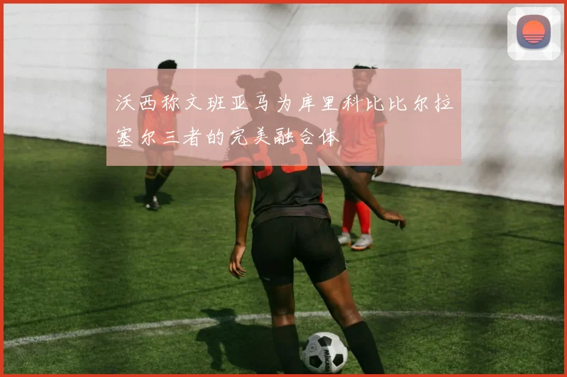 沃西称文班亚马为库里科比比尔拉塞尔三者的完美融合体