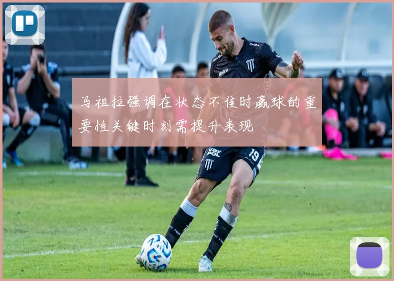 马祖拉强调在状态不佳时赢球的重要性关键时刻需提升表现