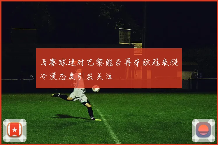 马赛球迷对巴黎能否再夺欧冠表现冷漠态度引发关注