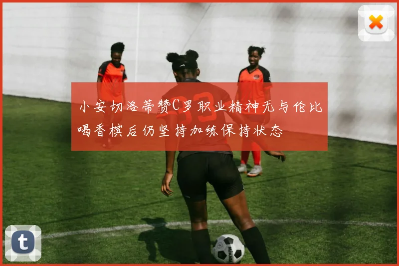 小安切洛蒂赞C罗职业精神无与伦比喝香槟后仍坚持加练保持状态