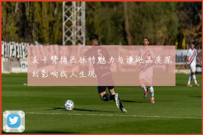 麦卡赞梅西独特魅力与谦逊品质深刻影响我人生观
