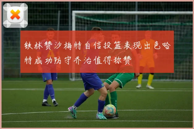 铁林赞沙梅特自信投篮表现出色哈特成功防守乔治值得称赞