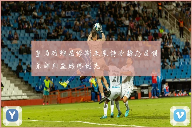 皇马对维尼修斯未来持冷静态度俱乐部利益始终优先