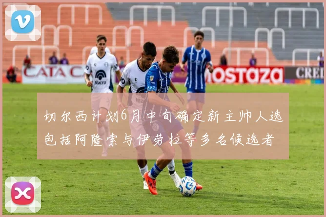 切尔西计划6月中旬确定新主帅人选包括阿隆索与伊劳拉等多名候选者